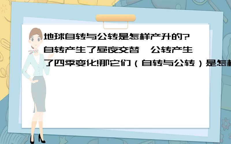 地球自转与公转是怎样产升的?自转产生了昼夜交替,公转产生了四季变化!那它们（自转与公转）是怎样产升的呢?