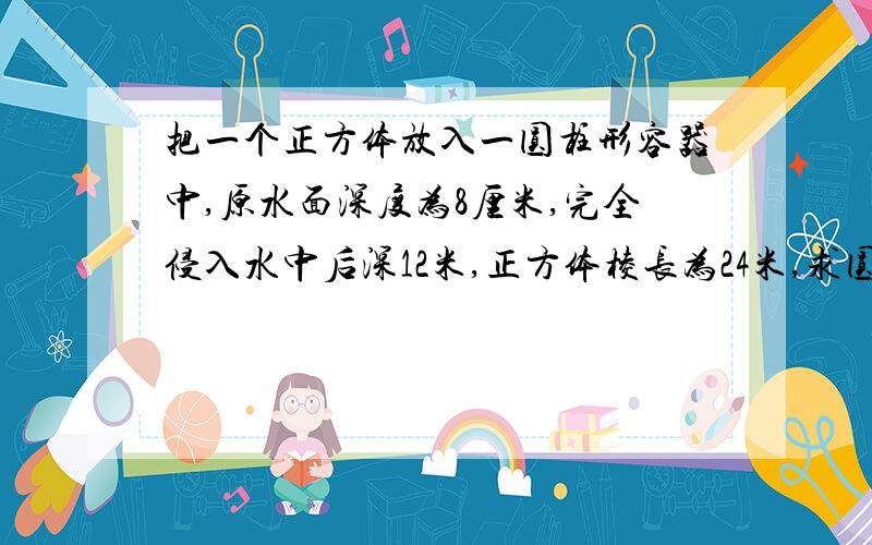 把一个正方体放入一圆柱形容器中,原水面深度为8厘米,完全侵入水中后深12米,正方体棱长为24米,求圆柱底面积.