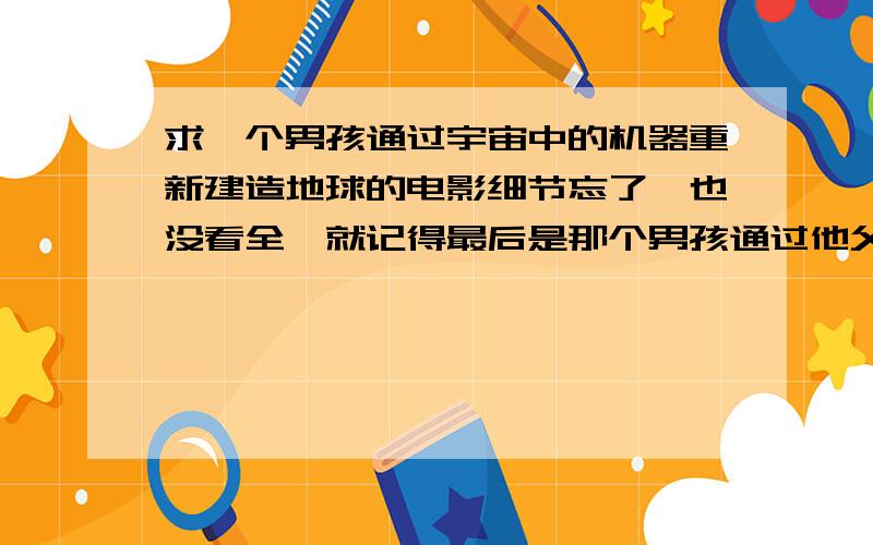 求一个男孩通过宇宙中的机器重新建造地球的电影细节忘了,也没看全,就记得最后是那个男孩通过他父亲留给他的一个机器在宇宙中重新建造了一个星球.地球毁灭了,那男孩在宇宙里重新建造