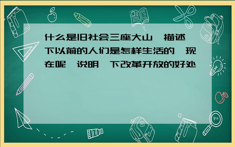 什么是旧社会三座大山,描述一下以前的人们是怎样生活的,现在呢,说明一下改革开放的好处