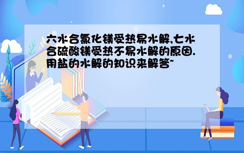 六水合氯化镁受热易水解,七水合硫酸镁受热不易水解的原因.用盐的水解的知识来解答~