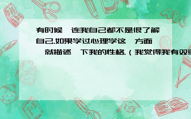 有时候,连我自己都不是很了解自己.如果学过心理学这一方面,就描述一下我的性格.（我觉得我有双重人格我有时候很冷静,那个时候我会思考很多关于人生的哲理.有时候,我会很疯狂,我会不