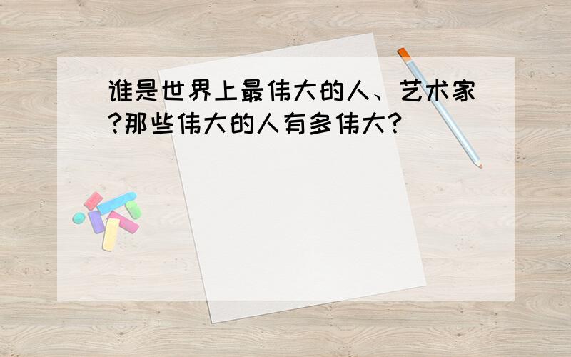 谁是世界上最伟大的人、艺术家?那些伟大的人有多伟大?