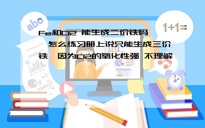 Fe和Cl2 能生成二价铁吗,怎么练习册上说只能生成三价铁,因为Cl2的氧化性强 不理解