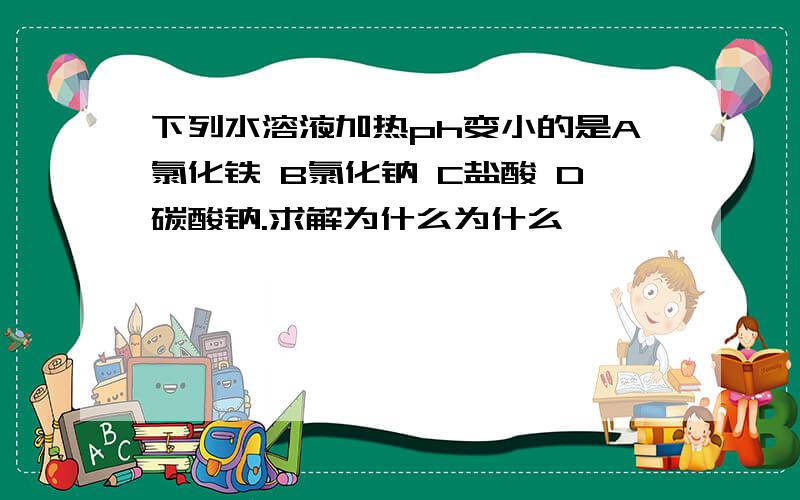 下列水溶液加热ph变小的是A氯化铁 B氯化钠 C盐酸 D碳酸钠.求解为什么为什么