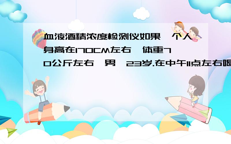 血液酒精浓度检测仪如果一个人身高在170CM左右,体重70公斤左右,男,23岁.在中午11点左右喝了一瓶11度大瓶啤酒,又在当天15点左右喝了一瓶半11度大瓶啤酒,这个人在当天17点多的血液酒精含量是