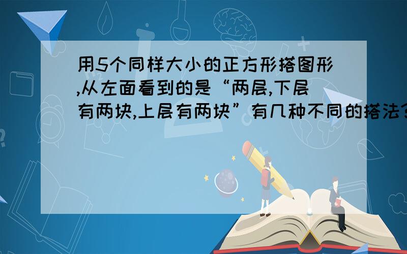 用5个同样大小的正方形搭图形,从左面看到的是“两层,下层有两块,上层有两块”有几种不同的搭法?画图