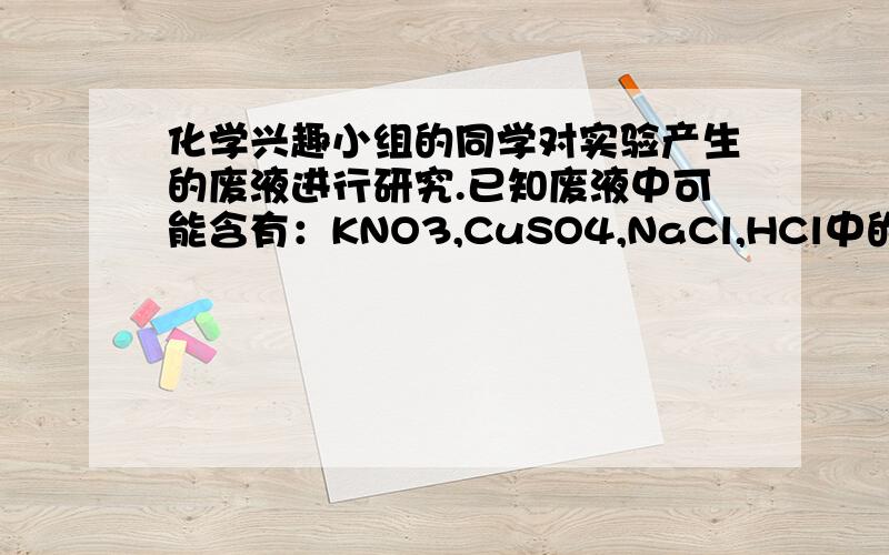 化学兴趣小组的同学对实验产生的废液进行研究.已知废液中可能含有：KNO3,CuSO4,NaCl,HCl中的一种或几种.该小组的同学做了如下实验：（1）观察废液为无色溶液,说明废液中一定不含_____.（2）