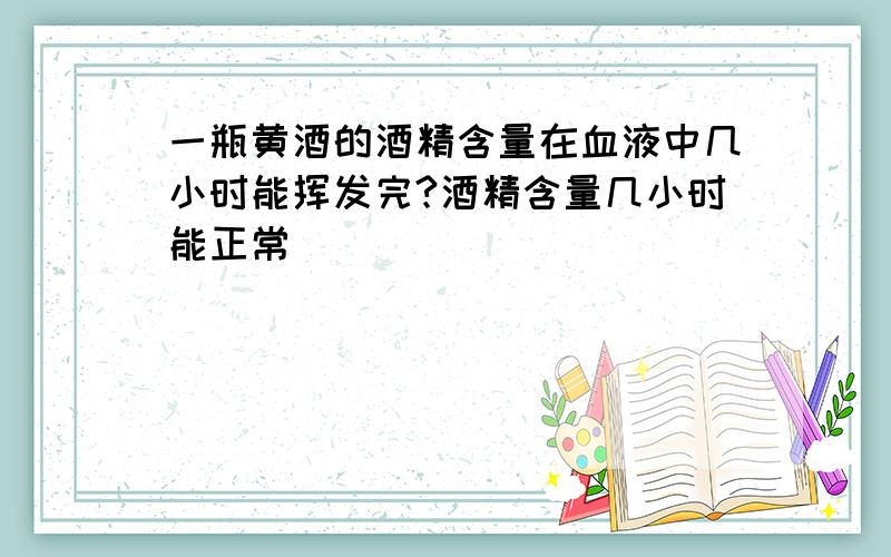 一瓶黄酒的酒精含量在血液中几小时能挥发完?酒精含量几小时能正常