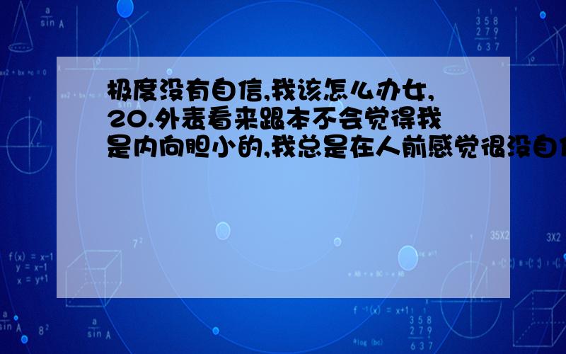 极度没有自信,我该怎么办女,20.外表看来跟本不会觉得我是内向胆小的,我总是在人前感觉很没自信,说话很没底气,甚至在寝室连走动什么的感觉都不自在,只有在熟人面前敢于流露真实的自己,