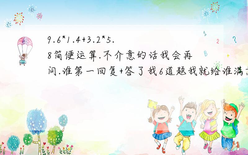 9.6*1.4+3.2*5.8简便运算.不介意的话我会再问.谁第一回复+答了我6道题我就给谁满意答复