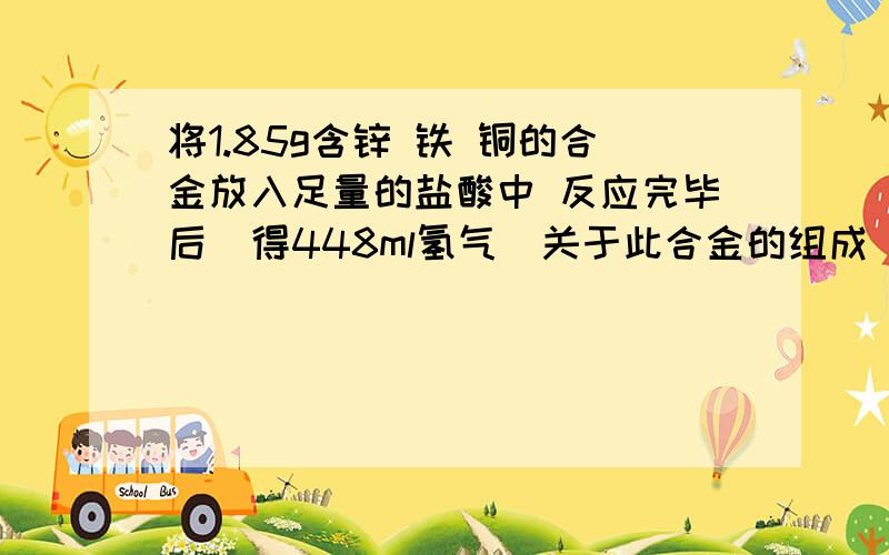 将1.85g含锌 铁 铜的合金放入足量的盐酸中 反应完毕后  得448ml氢气  关于此合金的组成 下列说法正确的是（  ）A、合金中铁、锌的物质的量之和为0.02molB、合金中铜的质量为0.64gC、合金中铁