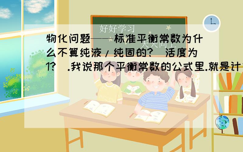 物化问题——标准平衡常数为什么不算纯液/纯固的?（活度为1?）.我说那个平衡常数的公式里.就是计算平衡常数的公式里.