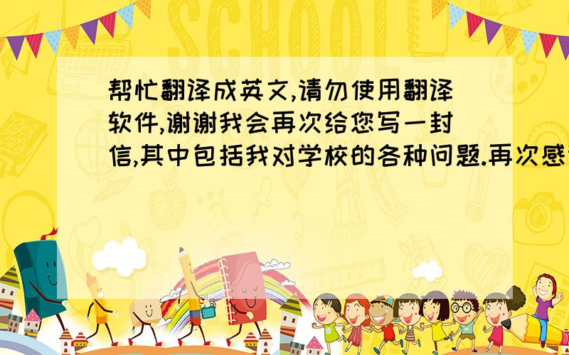 帮忙翻译成英文,请勿使用翻译软件,谢谢我会再次给您写一封信,其中包括我对学校的各种问题.再次感谢,期待您的回信