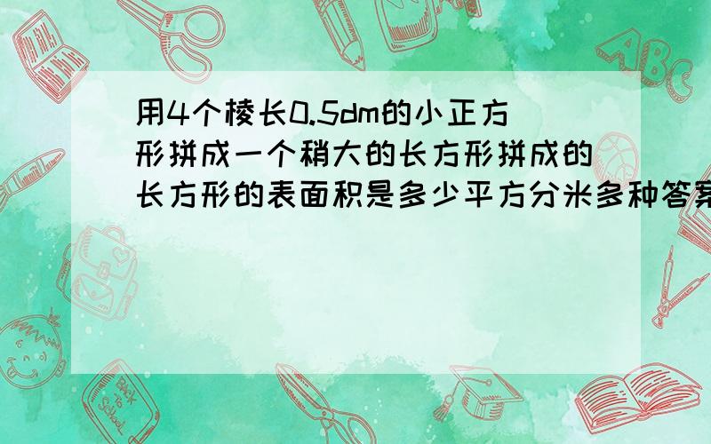 用4个棱长0.5dm的小正方形拼成一个稍大的长方形拼成的长方形的表面积是多少平方分米多种答案全部求出