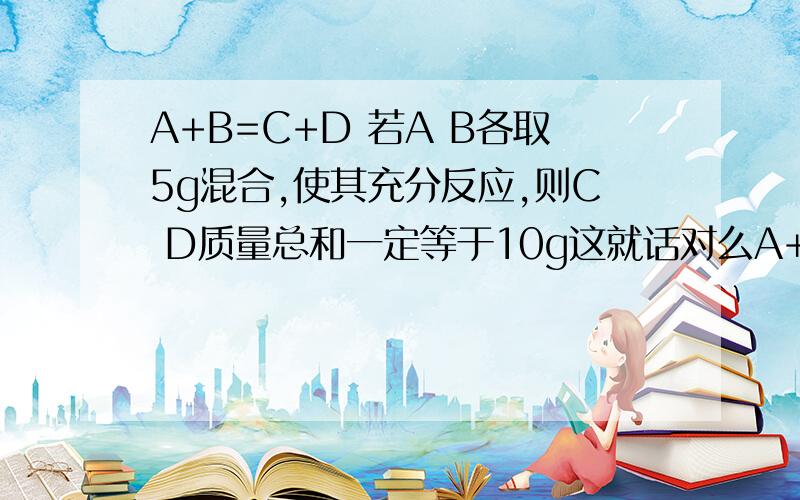 A+B=C+D 若A B各取5g混合,使其充分反应,则C D质量总和一定等于10g这就话对么A+B=C+D 是前提