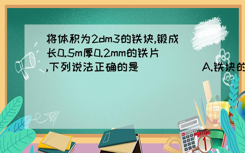 将体积为2dm3的铁块,锻成长0.5m厚0.2mm的铁片,下列说法正确的是 （ ） 　　A.铁块的形状和质量变化,体积不变 　　B.铁块的形状变化,体积和质量不变 　　C.铁块的形状和体积变化,质量不变