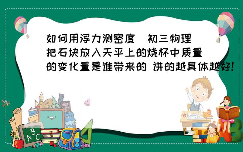 如何用浮力测密度（初三物理）把石块放入天平上的烧杯中质量的变化量是谁带来的 讲的越具体越好!