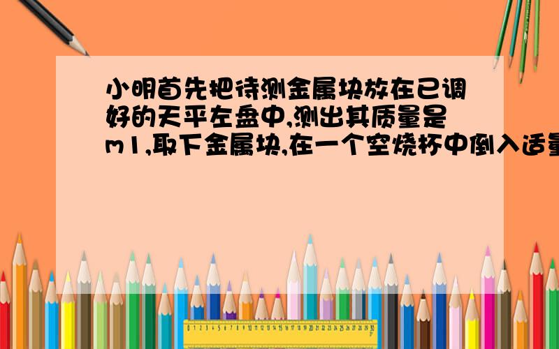 小明首先把待测金属块放在已调好的天平左盘中,测出其质量是m1,取下金属块,在一个空烧杯中倒入适量的水用天平测出烧杯和水的总质量m2,把金属块用细线拴好,并浸没在烧杯内的水中,金属和