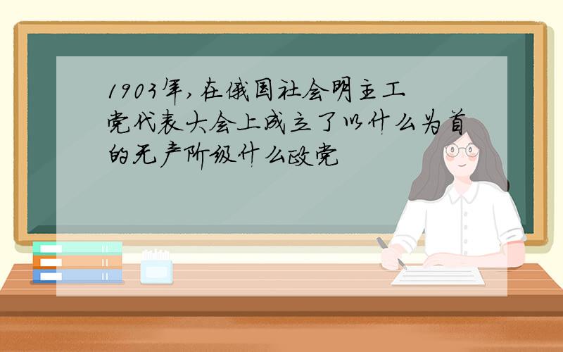 1903年,在俄国社会明主工党代表大会上成立了以什么为首的无产阶级什么政党