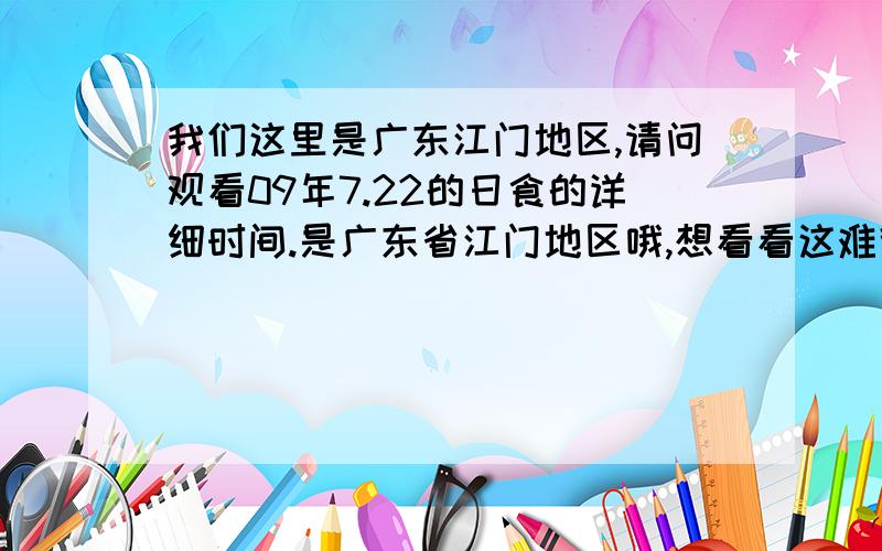 我们这里是广东江门地区,请问观看09年7.22的日食的详细时间.是广东省江门地区哦,想看看这难得日食,早上什么时候开始.请问个详细时间.分