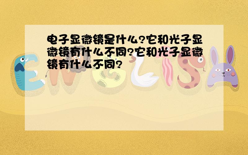 电子显微镜是什么?它和光子显微镜有什么不同?它和光子显微镜有什么不同?