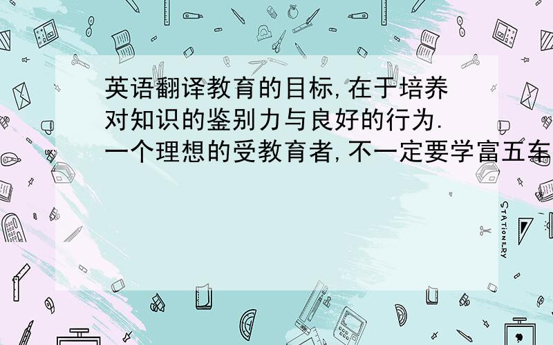 英语翻译教育的目标,在于培养对知识的鉴别力与良好的行为.一个理想的受教育者,不一定要学富五车,却必须明辨是非善恶,爱憎分明.最令人难受的,莫过于饱读史书但见地可笑可怜的人用英语