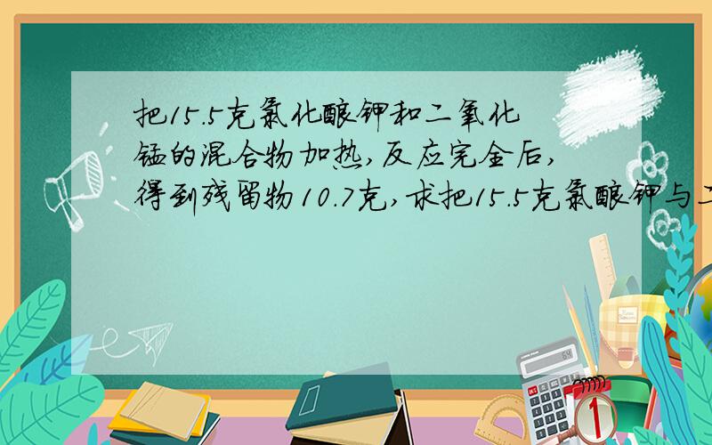 把15.5克氯化酸钾和二氧化锰的混合物加热,反应完全后,得到残留物10.7克,求把15.5克氯酸钾与二氧化锰的混合物加热,反应完全后,得到残留物10.7克,求:（1).生成氧气是多少克?（2).剩余固体中有