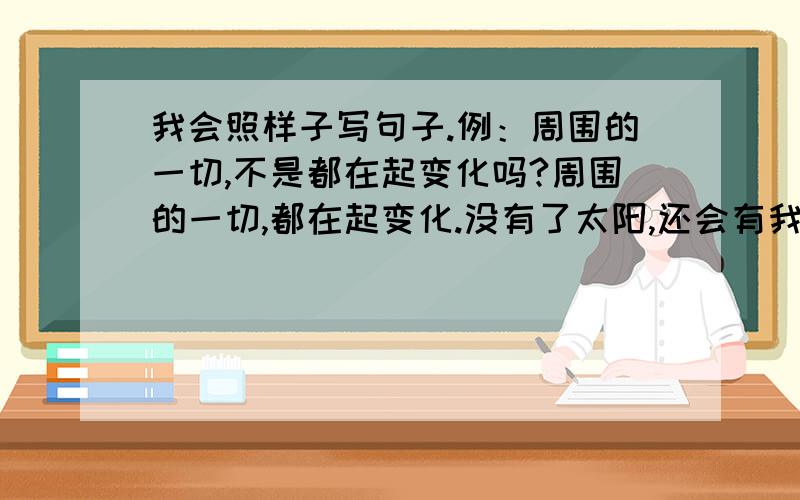 我会照样子写句子.例：周围的一切,不是都在起变化吗?周围的一切,都在起变化.没有了太阳,还会有我们这个美丽的世界吗?例：秋天的雨（是）一把钥匙.（温馨提示：要写打比方的句子哦!）