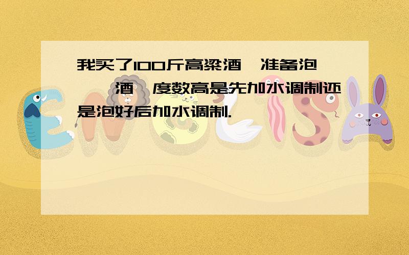 我买了100斤高粱酒,准备泡枸杞酒,度数高是先加水调制还是泡好后加水调制.