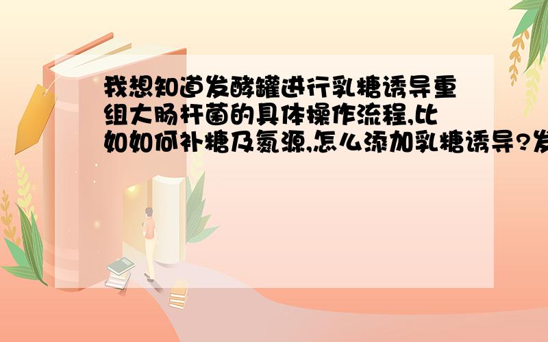 我想知道发酵罐进行乳糖诱导重组大肠杆菌的具体操作流程,比如如何补糖及氮源,怎么添加乳糖诱导?发酵周期一般多久,氮源什么时候添加?补乳糖以后,其他糖：如葡萄糖 是否都要停加,还有