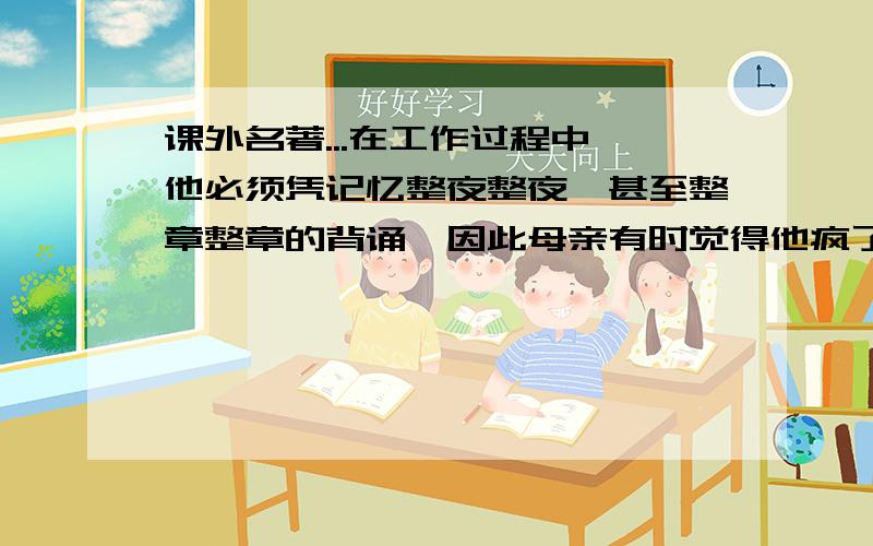 课外名著...在工作过程中,他必须凭记忆整夜整夜,甚至整章整章的背诵,因此母亲有时觉得他疯了,他写字的时候,他不敢走近他,只在趁着替他捡起滑落在地上的手稿时才怯生生地说: