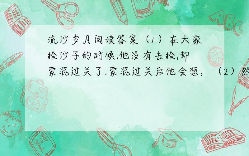 流沙岁月阅读答案（1）在大家捡沙子的时候,他没有去捡,却蒙混过关了.蒙混过关后他会想：（2）然而,就在大家欢呼跃雀之际,那只曾因为贪玩而未去捡沙子的河蚌悄悄地溜走了.溜走时他会