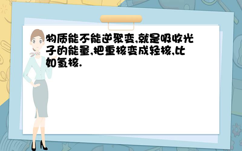 物质能不能逆聚变,就是吸收光子的能量,把重核变成轻核,比如氢核.