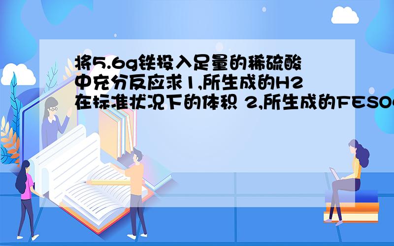 将5.6g铁投入足量的稀硫酸中充分反应求1,所生成的H2在标准状况下的体积 2,所生成的FESO4的物质的量 3,将所得溶液加水配成1L溶液,求所得溶液中FESO4的物质的量浓度