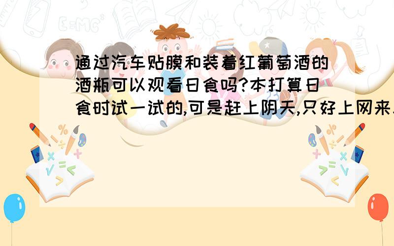 通过汽车贴膜和装着红葡萄酒的酒瓶可以观看日食吗?本打算日食时试一试的,可是赶上阴天,只好上网来求证一下了.