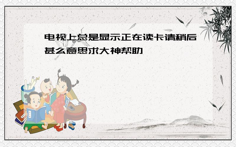 电视上总是显示正在读卡请稍后甚么意思求大神帮助