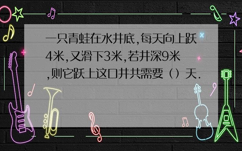 一只青蛙在水井底,每天向上跃4米,又滑下3米,若井深9米,则它跃上这口井共需要（）天.