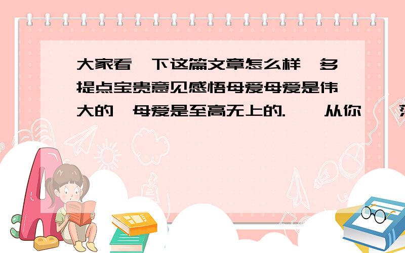 大家看一下这篇文章怎么样,多提点宝贵意见感悟母爱母爱是伟大的,母爱是至高无上的.    从你哇哇落地的那一天起,母亲就用温柔的双手爱抚着你,用纯洁的乳汁哺育着你,用母爱温暖着你.你