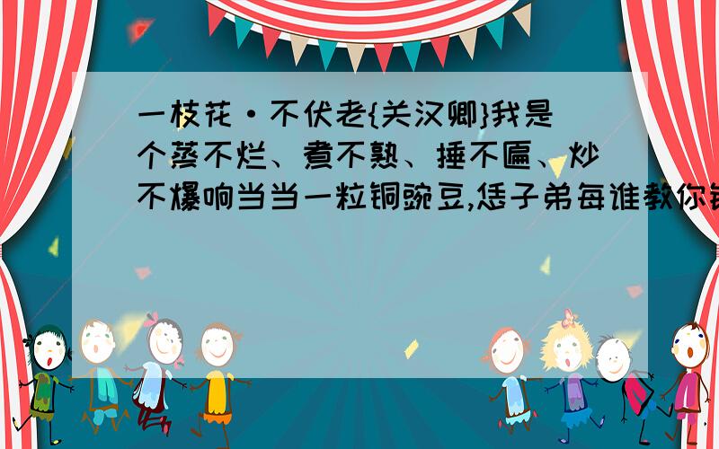 一枝花·不伏老{关汉卿}我是个蒸不烂、煮不熟、捶不匾、炒不爆响当当一粒铜豌豆,恁子弟每谁教你钻入他锄不断、斫不下、解不开、顿不脱慢腾腾千层锦套头.我玩的是梁园月,饮的是东京酒