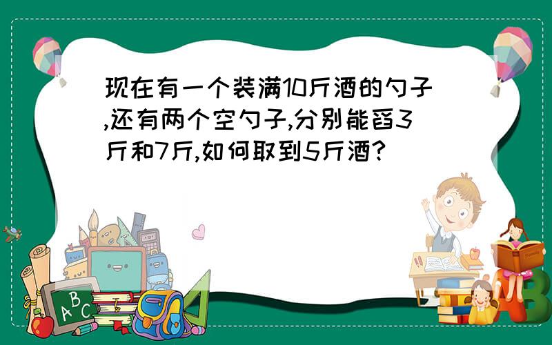 现在有一个装满10斤酒的勺子,还有两个空勺子,分别能舀3斤和7斤,如何取到5斤酒?