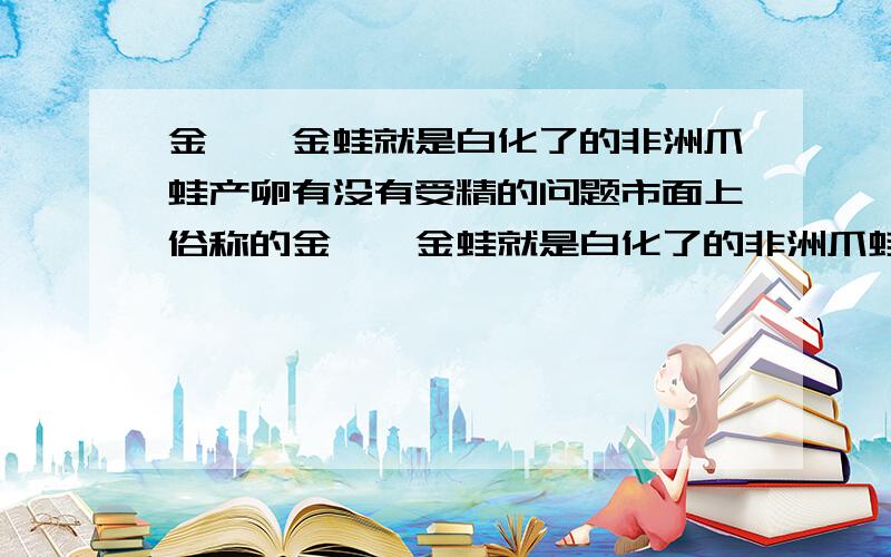 金蟾、金蛙就是白化了的非洲爪蛙产卵有没有受精的问题市面上俗称的金蟾、金蛙就是白化了的非洲爪蛙,我家有一公一母,有2岁大了,最近1-2个月每天呱呱叫总抱在一起,今天早上发现缸子里