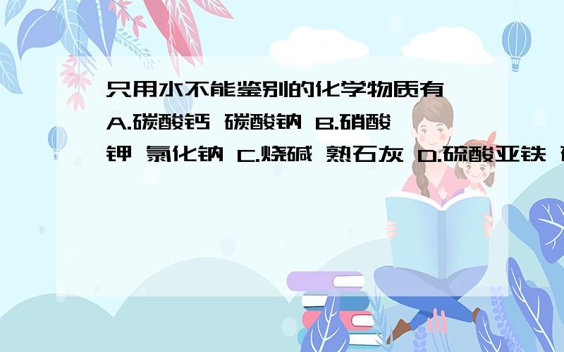 只用水不能鉴别的化学物质有 A.碳酸钙 碳酸钠 B.硝酸钾 氯化钠 C.烧碱 熟石灰 D.硫酸亚铁 硫酸铁