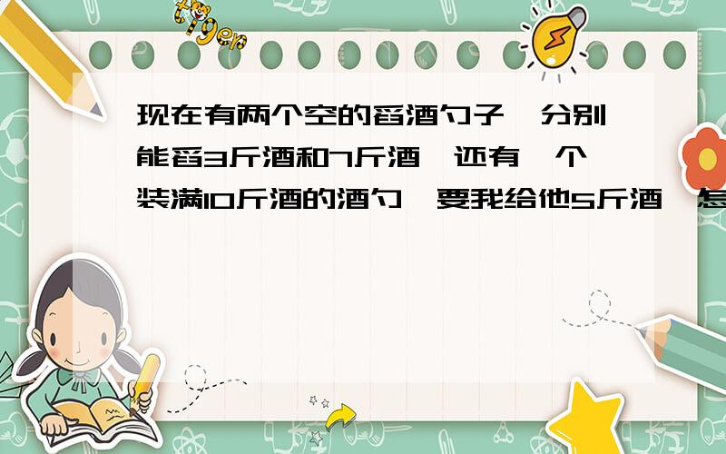 现在有两个空的舀酒勺子,分别能舀3斤酒和7斤酒,还有一个装满10斤酒的酒勺,要我给他5斤酒,怎么办?