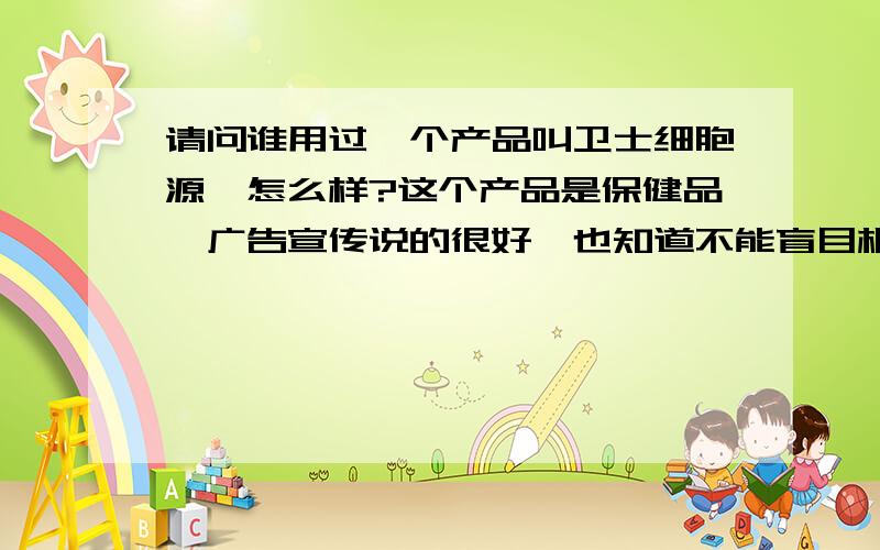 请问谁用过一个产品叫卫士细胞源,怎么样?这个产品是保健品,广告宣传说的很好,也知道不能盲目相信,就想问问大家,这个产品功效如何,服用了有什么真实的好处,