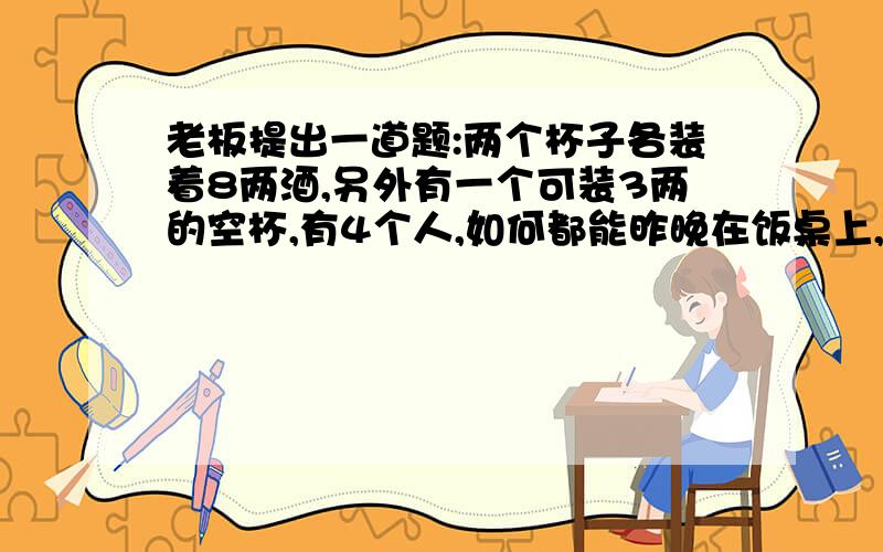 老板提出一道题:两个杯子各装着8两酒,另外有一个可装3两的空杯,有4个人,如何都能昨晚在饭桌上,老板提出一道题：两个杯子各装着8两酒,另外有一个可装3两的空杯,有4个人,如何都能平均喝