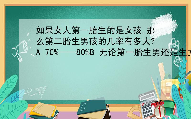 如果女人第一胎生的是女孩,那么第二胎生男孩的几率有多大?A 70%——80%B 无论第一胎生男还是生女,第二胎的男女比例均为大约1：1二选一