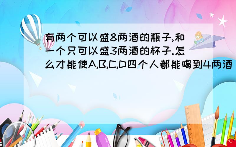 有两个可以盛8两酒的瓶子,和一个只可以盛3两酒的杯子.怎么才能使A,B,C,D四个人都能喝到4两酒