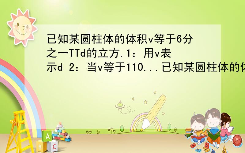 已知某圆柱体的体积v等于6分之一TTd的立方.1：用v表示d 2：当v等于110...已知某圆柱体的体积v等于6分之一TTd的立方.1：用v表示d 2：当v等于110cm的立方时,求d的值