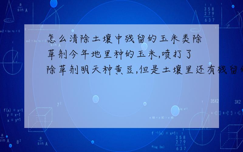 怎么清除土壤中残留的玉米类除草剂今年地里种的玉米,喷打了除草剂明天种黄豆,但是土壤里还有残留的除草剂,怎么处理土壤中过量的除草剂.